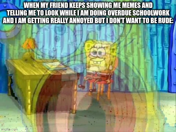 GGGGGGGGGGAAAAAAAAAHHHHHHHHHH | WHEN MY FRIEND KEEPS SHOWING ME MEMES AND TELLING ME TO LOOK WHILE I AM DOING OVERDUE SCHOOLWORK AND I AM GETTING REALLY ANNOYED BUT I DON'T WANT TO BE RUDE: | image tagged in spongebob screaming inside,school,memes | made w/ Imgflip meme maker