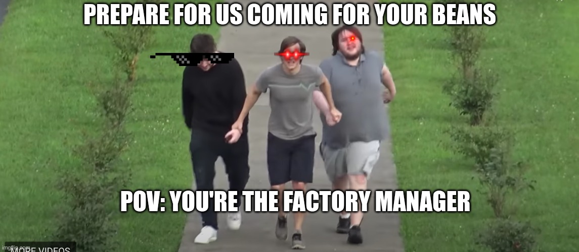 PREPARE FOR US COMING FOR YOUR BEANS; POV: YOU'RE THE FACTORY MANAGER | image tagged in beans | made w/ Imgflip meme maker