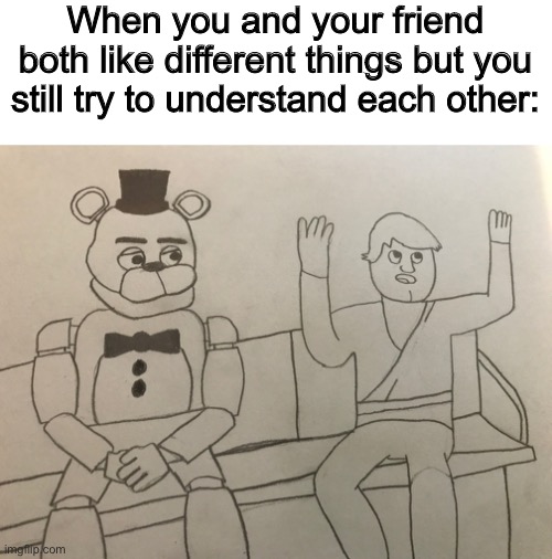 Sorry I was too lazy to color | When you and your friend both like different things but you still try to understand each other: | image tagged in fnaf,five nights at freddys,five nights at freddy's,drawing | made w/ Imgflip meme maker