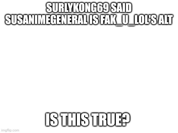 Is it? | SURLYKONG69 SAID SUSANIMEGENERAL IS FAK_U_LOL'S ALT; IS THIS TRUE? | image tagged in blank white template | made w/ Imgflip meme maker