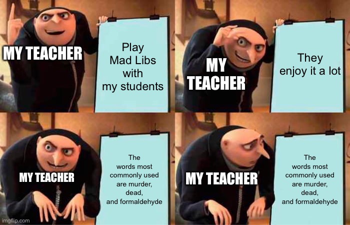 Gru's Plan | Play Mad Libs with my students; MY TEACHER; They enjoy it a lot; MY TEACHER; The words most commonly used are murder, dead, and formaldehyde; The words most commonly used are murder, dead, and formaldehyde; MY TEACHER; MY TEACHER | image tagged in memes,gru's plan,school | made w/ Imgflip meme maker