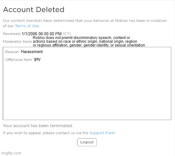 gay | 1/1/2006 06:00:00 PM; Roblox does not premit discriminatory speech, content or
actions based on race or ethnic origin, national origin, reglion
or reglious affiliation, gender, gender identity, or sexual orientation; Harassment; gay | image tagged in banned from roblox 2021 edition | made w/ Imgflip meme maker