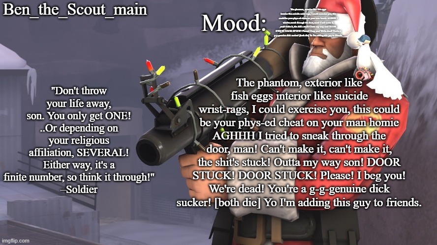 Ben's TF2 Christmas temp | The phantom, exterior like fish eggs interior like suicide wrist-rags, I could exercise you, this could be your phys-ed cheat on your man homie AGHHH I tried to sneak through the door, man! Can't make it, can't make it, the shit's stuck! Outta my way son! DOOR STUCK! DOOR STUCK! Please! I beg you! We're dead! You're a g-g-genuine dick sucker! [both die] Yo I'm adding this guy to friends. The phantom, exterior like fish eggs interior like suicide wrist-rags, I could exercise you, this could be your phys-ed cheat on your man homie AGHHH I tried to sneak through the door, man! Can't make it, can't make it, the shit's stuck! Outta my way son! DOOR STUCK! DOOR STUCK! Please! I beg you! We're dead! You're a g-g-genuine dick sucker! [both die] Yo I'm adding this guy to friends. | image tagged in ben's tf2 christmas temp | made w/ Imgflip meme maker