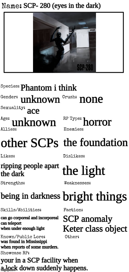 not my own oc but its apart of a bigger story | SCP- 280 (eyes in the dark); Phantom i think; none; unknown; ace; unknown; horror; other SCPs; the foundation; the light; ripping people apart
the dark; bright things; being in darkness; can go corporeal and incorporeal 
can teleport when under enough light; SCP anomaly
Keter class object; was found in Mississippi when reports of some murders. your in a SCP facility when a lock down suddenly happens. | image tagged in new oc showcase for rp stream | made w/ Imgflip meme maker