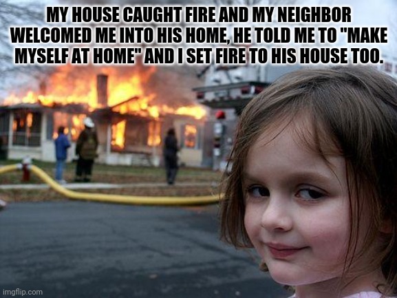 Fire in the neighbors' house |  MY HOUSE CAUGHT FIRE AND MY NEIGHBOR WELCOMED ME INTO HIS HOME, HE TOLD ME TO "MAKE MYSELF AT HOME" AND I SET FIRE TO HIS HOUSE TOO. | image tagged in memes,disaster girl,fun,funny,meme,funny memes | made w/ Imgflip meme maker