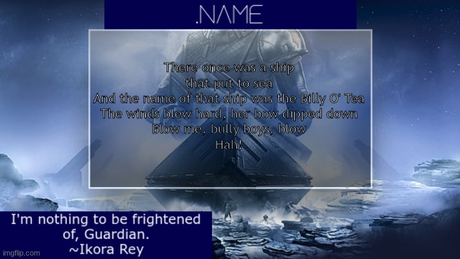 .name Ikora Rey Announcement Temp | There once was a ship that put to sea
And the name of that ship was the Billy O' Tea
The winds blew hard, her bow dipped down
Blow me, bully boys, blow
Hah! | image tagged in name ikora rey announcement temp | made w/ Imgflip meme maker