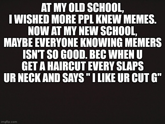 Trust me, I know | AT MY OLD SCHOOL, I WISHED MORE PPL KNEW MEMES. NOW AT MY NEW SCHOOL, MAYBE EVERYONE KNOWING MEMERS ISN'T SO GOOD. BEC WHEN U GET A HAIRCUT EVERY SLAPS UR NECK AND SAYS " I LIKE UR CUT G" | image tagged in blank template,funny memes,relatable | made w/ Imgflip meme maker