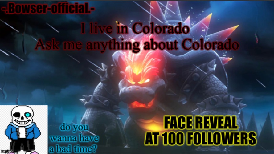 Bowser-official announcement temp w/ face reveal | I live in Colorado 
Ask me anything about Colorado | image tagged in bowser-official announcement temp w/ face reveal | made w/ Imgflip meme maker