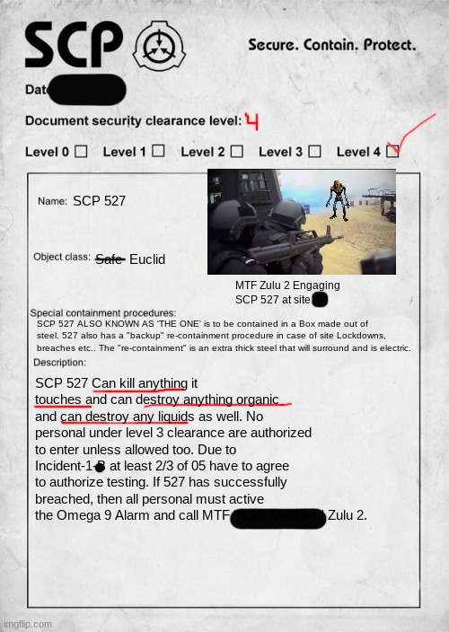 JUST FOR FUN | SCP 527; Safe  Euclid; MTF Zulu 2 Engaging SCP 527 at site; SCP 527 ALSO KNOWN AS 'THE ONE' is to be contained in a Box made out of steel. 527 also has a "backup" re-containment procedure in case of site Lockdowns, breaches etc.. The "re-containment" is an extra thick steel that will surround and is electric. SCP 527 Can kill anything it touches and can destroy anything organic and can destroy any liquids as well. No personal under level 3 clearance are authorized to enter unless allowed too. Due to Incident-1-B at least 2/3 of 05 have to agree to authorize testing. If 527 has successfully breached, then all personal must active the Omega 9 Alarm and call MTF 'Hard Stabbers' Zulu 2. | image tagged in scp document | made w/ Imgflip meme maker