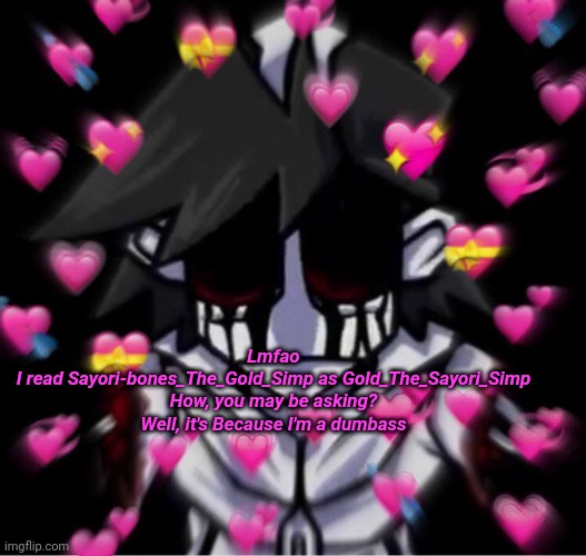 I'm love mine Gold | Lmfao
I read Sayori-bones_The_Gold_Simp as Gold_The_Sayori_Simp
How, you may be asking? Well, it's Because I'm a dumbass | image tagged in i'm love mine gold | made w/ Imgflip meme maker