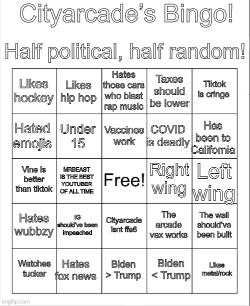 Good luck getting bingo (also not all of these are my opinion, I included opinions people would have) | Cityarcade’s Bingo! Half political, half random! Hates those cars who blast rap music; Likes hip hop; Tiktok is cringe; Likes hockey; Taxes should be lower; Vaccines work; Hated emojis; Has been to California; COVID is deadly; Under 15; Right wing; Vine is better than tiktok; Left wing; MRBEAST IS THE BEST YOUTUBER OF ALL TIME; Hates wubbzy; IG should’ve been impeached; The wall should’ve been built; The arcade vax works; Cityarcade isnt ffa6; Hates fox news; Likes metal/rock; Watches tucker; Biden > Trump; Biden < Trump | image tagged in blank bingo | made w/ Imgflip meme maker