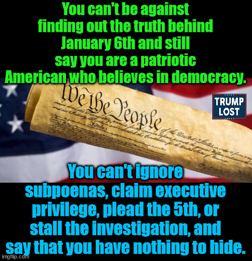 Trump wanted a coup, so he and his allies fomented one. | You can't be against finding out the truth behind January 6th and still say you are a patriotic American who believes in democracy. You can't ignore subpoenas, claim executive privilege, plead the 5th, or stall the investigation, and say that you have nothing to hide. | image tagged in trump lost,insurrection,j4j6,biden 2024 | made w/ Imgflip meme maker