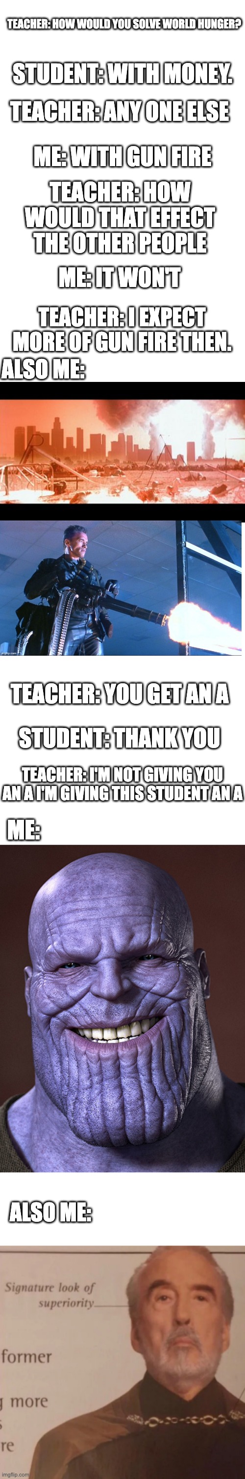 How to solve world hunger in class | TEACHER: HOW WOULD YOU SOLVE WORLD HUNGER? STUDENT: WITH MONEY. TEACHER: ANY ONE ELSE; ME: WITH GUN FIRE; TEACHER: HOW WOULD THAT EFFECT THE OTHER PEOPLE; ME: IT WON'T; TEACHER: I EXPECT MORE OF GUN FIRE THEN. ALSO ME:; TEACHER: YOU GET AN A; STUDENT: THANK YOU; TEACHER: I'M NOT GIVING YOU AN A I'M GIVING THIS STUDENT AN A; ME:; ALSO ME: | image tagged in blank white template,white rectangle,signature look of superiority,thanos smile | made w/ Imgflip meme maker