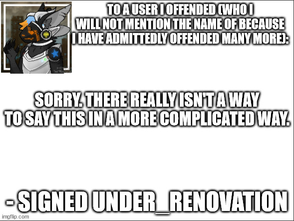 sorry |  TO A USER I OFFENDED (WHO I WILL NOT MENTION THE NAME OF BECAUSE I HAVE ADMITTEDLY OFFENDED MANY MORE):; SORRY. THERE REALLY ISN'T A WAY TO SAY THIS IN A MORE COMPLICATED WAY. - SIGNED UNDER_RENOVATION | image tagged in apology,furry | made w/ Imgflip meme maker