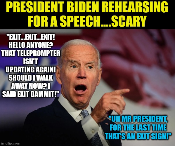 While rehearsing is a good idea, we can only imagine what it's like with Team Biden. | PRESIDENT BIDEN REHEARSING FOR A SPEECH....SCARY; "EXIT...EXIT...EXIT! HELLO ANYONE? THAT TELEPROMPTER ISN'T UPDATING AGAIN! SHOULD I WALK AWAY NOW? I SAID EXIT DAMMIT!"; "UH MR PRESIDENT, FOR THE LAST TIME THAT'S AN EXIT SIGN!" | image tagged in angry joe biden pointing,speech,practice,idiots | made w/ Imgflip meme maker