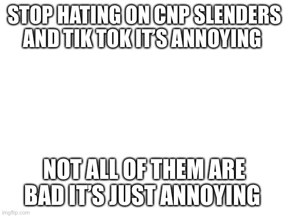 Stop hate | STOP HATING ON CNP SLENDERS AND TIK TOK IT’S ANNOYING; NOT ALL OF THEM ARE BAD IT’S JUST ANNOYING | image tagged in blank white template | made w/ Imgflip meme maker