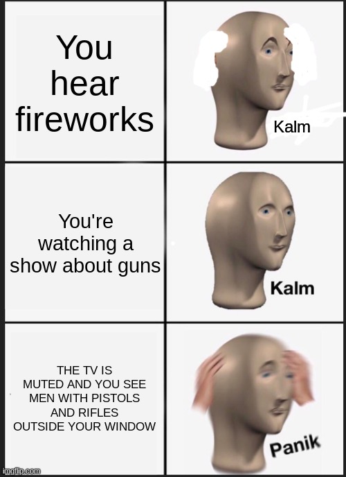 KALM kalm panik | You hear fireworks; Kalm; You're watching a show about guns; THE TV IS MUTED AND YOU SEE MEN WITH PISTOLS AND RIFLES OUTSIDE YOUR WINDOW | image tagged in memes,panik kalm panik | made w/ Imgflip meme maker