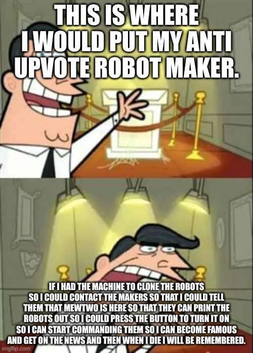 This Is Where I'd Put My Trophy If I Had One | THIS IS WHERE I WOULD PUT MY ANTI UPVOTE ROBOT MAKER. IF I HAD THE MACHINE TO CLONE THE ROBOTS SO I COULD CONTACT THE MAKERS SO THAT I COULD TELL THEM THAT MEWTWO IS HERE SO THAT THEY CAN PRINT THE ROBOTS OUT SO I COULD PRESS THE BUTTON TO TURN IT ON SO I CAN START COMMANDING THEM SO I CAN BECOME FAMOUS AND GET ON THE NEWS AND THEN WHEN I DIE I WILL BE REMEMBERED. | image tagged in memes,this is where i'd put my trophy if i had one | made w/ Imgflip meme maker