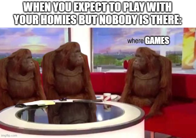 Homies for the win | WHEN YOU EXPECT TO PLAY WITH YOUR HOMIES BUT NOBODY IS THERE:; GAMES | image tagged in where banana | made w/ Imgflip meme maker