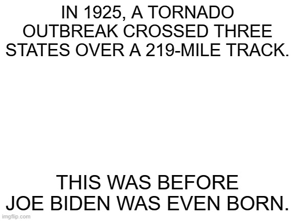 Blank White Template | IN 1925, A TORNADO OUTBREAK CROSSED THREE STATES OVER A 219-MILE TRACK. THIS WAS BEFORE JOE BIDEN WAS EVEN BORN. | image tagged in blank white template | made w/ Imgflip meme maker