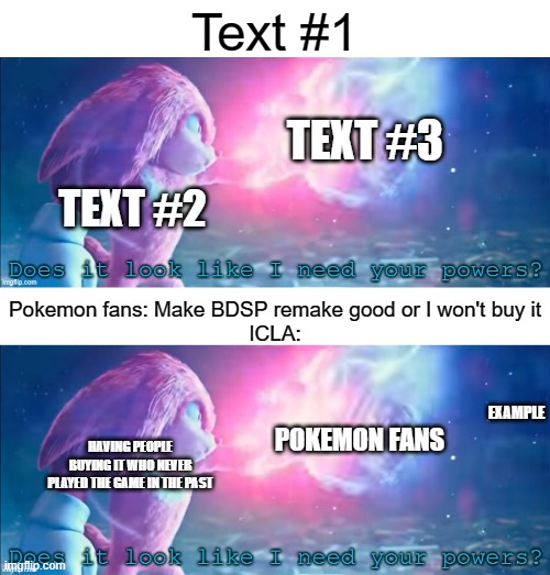 Your welcome guys, even has originality | Text #1; TEXT #3; TEXT #2; Pokemon fans: Make BDSP remake good or I won't buy it
ICLA:; EXAMPLE; POKEMON FANS; HAVING PEOPLE BUYING IT WHO NEVER PLAYED THE GAME IN THE PAST | image tagged in does it look like i need your powers,original,new | made w/ Imgflip meme maker