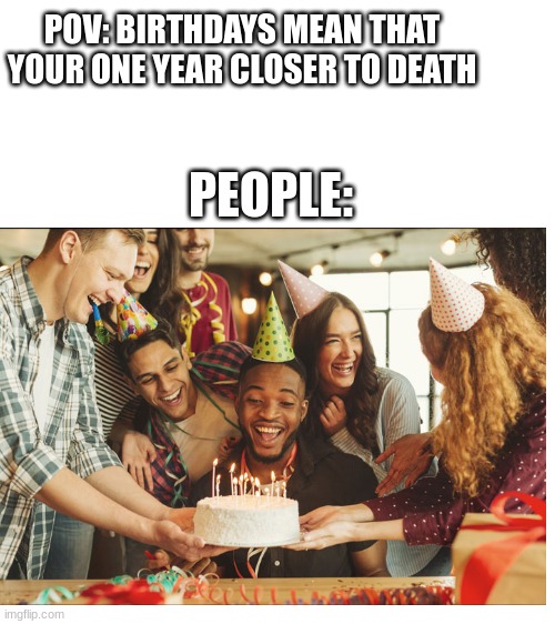 makes sense | POV: BIRTHDAYS MEAN THAT YOUR ONE YEAR CLOSER TO DEATH; PEOPLE: | image tagged in blank white template | made w/ Imgflip meme maker