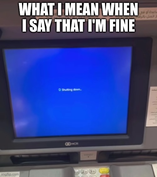 ATM machine shuts down | WHAT I MEAN WHEN I SAY THAT I'M FINE | image tagged in atm machine shuts down | made w/ Imgflip meme maker
