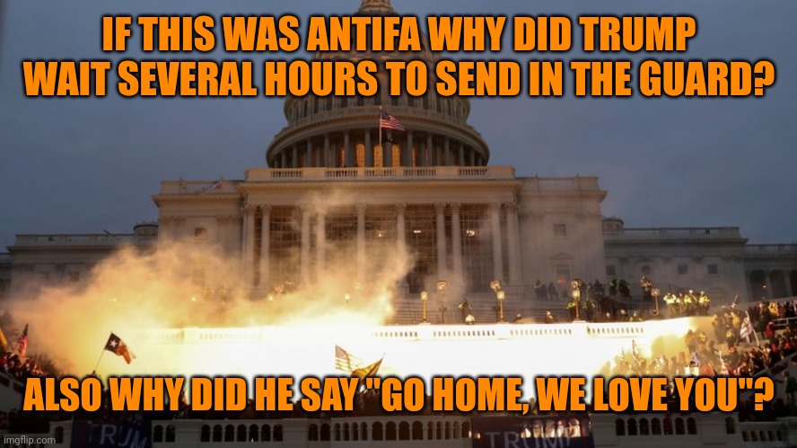 Some more 5d chess from Trump and his supporters wonder why we think they are idiots | IF THIS WAS ANTIFA WHY DID TRUMP WAIT SEVERAL HOURS TO SEND IN THE GUARD? ALSO WHY DID HE SAY "GO HOME, WE LOVE YOU"? | image tagged in capitol riot assault attack on democracy | made w/ Imgflip meme maker