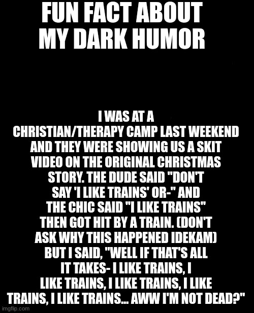 Also sad sad life | FUN FACT ABOUT MY DARK HUMOR; I WAS AT A CHRISTIAN/THERAPY CAMP LAST WEEKEND AND THEY WERE SHOWING US A SKIT VIDEO ON THE ORIGINAL CHRISTMAS STORY. THE DUDE SAID "DON'T SAY 'I LIKE TRAINS' OR-" AND THE CHIC SAID "I LIKE TRAINS" THEN GOT HIT BY A TRAIN. (DON'T ASK WHY THIS HAPPENED IDEKAM) BUT I SAID, "WELL IF THAT'S ALL IT TAKES- I LIKE TRAINS, I LIKE TRAINS, I LIKE TRAINS, I LIKE TRAINS, I LIKE TRAINS... AWW I'M NOT DEAD?" | image tagged in memes,grumpy cat,loner,introvert,sad face,hehehe | made w/ Imgflip meme maker
