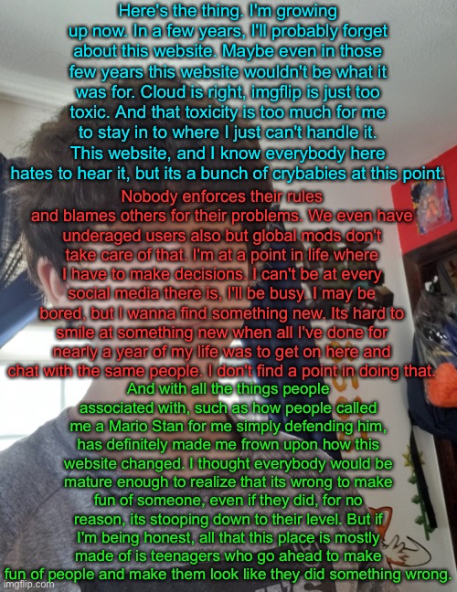 In celebration of Jonathan being unbanned. | Here's the thing. I'm growing up now. In a few years, I'll probably forget about this website. Maybe even in those few years this website wouldn't be what it was for. Cloud is right, imgflip is just too toxic. And that toxicity is too much for me to stay in to where I just can't handle it. This website, and I know everybody here hates to hear it, but its a bunch of crybabies at this point. Nobody enforces their rules and blames others for their problems. We even have underaged users also but global mods don't take care of that. I'm at a point in life where I have to make decisions. I can't be at every social media there is, I'll be busy. I may be bored, but I wanna find something new. Its hard to smile at something new when all I've done for nearly a year of my life was to get on here and chat with the same people. I don't find a point in doing that. And with all the things people associated with, such as how people called me a Mario Stan for me simply defending him, has definitely made me frown upon how this website changed. I thought everybody would be mature enough to realize that its wrong to make fun of someone, even if they did, for no reason, its stooping down to their level. But if I'm being honest, all that this place is mostly made of is teenagers who go ahead to make fun of people and make them look like they did something wrong. | image tagged in jonathaninit | made w/ Imgflip meme maker