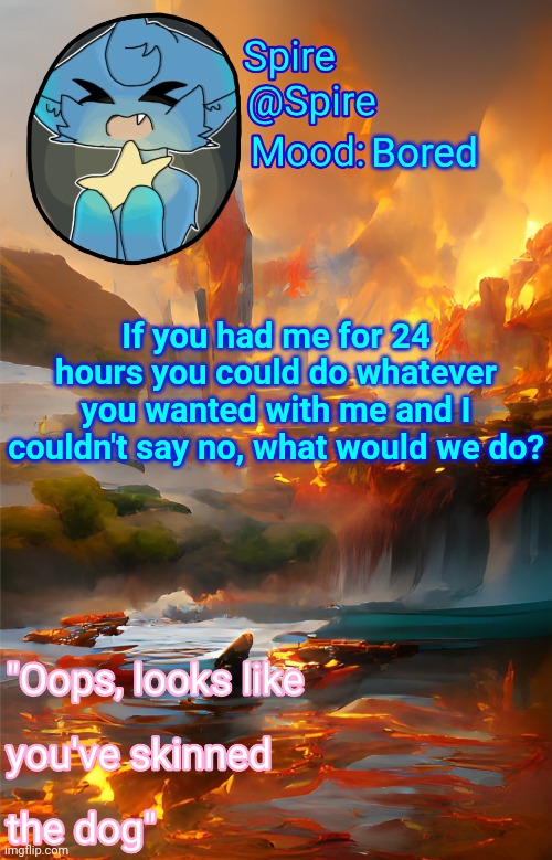 Spire's fire and water temp | Bored; If you had me for 24 hours you could do whatever you wanted with me and I couldn't say no, what would we do? | image tagged in spire's fire and water temp | made w/ Imgflip meme maker