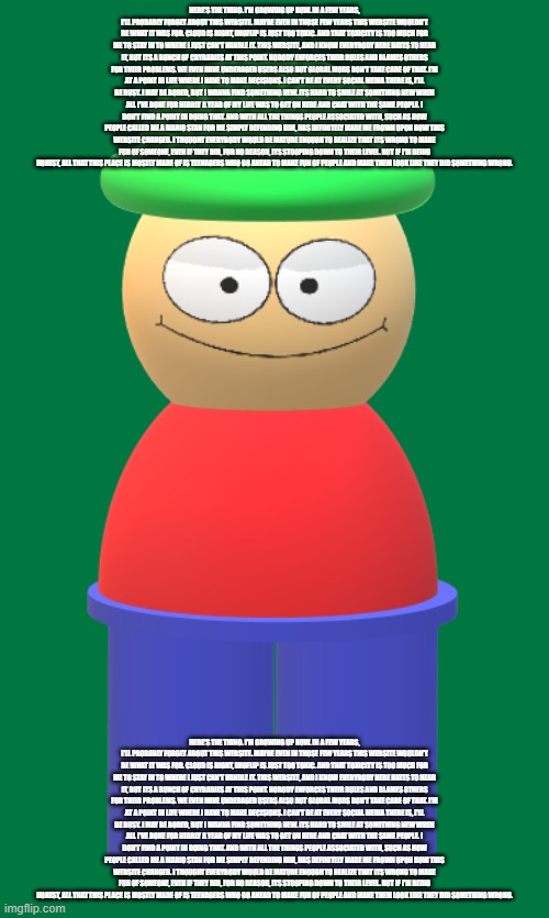 3D Bambi (Cancer_Lord's art) | HERE'S THE THING. I'M GROWING UP NOW. IN A FEW YEARS, I'LL PROBABLY FORGET ABOUT THIS WEBSITE. MAYBE EVEN IN THOSE FEW YEARS THIS WEBSITE WOULDN'T BE WHAT IT WAS FOR. CLOUD IS RIGHT, IMGFLIP IS JUST TOO TOXIC. AND THAT TOXICITY IS TOO MUCH FOR ME TO STAY IN TO WHERE I JUST CAN'T HANDLE IT. THIS WEBSITE, AND I KNOW EVERYBODY HERE HATES TO HEAR IT, BUT ITS A BUNCH OF CRYBABIES AT THIS POINT. NOBODY ENFORCES THEIR RULES AND BLAMES OTHERS FOR THEIR PROBLEMS. WE EVEN HAVE UNDERAGED USERS ALSO BUT GLOBAL MODS DON'T TAKE CARE OF THAT. I'M AT A POINT IN LIFE WHERE I HAVE TO MAKE DECISIONS. I CAN'T BE AT EVERY SOCIAL MEDIA THERE IS, I'LL BE BUSY. I MAY BE BORED, BUT I WANNA FIND SOMETHING NEW. ITS HARD TO SMILE AT SOMETHING NEW WHEN ALL I'VE DONE FOR NEARLY A YEAR OF MY LIFE WAS TO GET ON HERE AND CHAT WITH THE SAME PEOPLE. I DON'T FIND A POINT IN DOING THAT. AND WITH ALL THE THINGS PEOPLE ASSOCIATED WITH, SUCH AS HOW PEOPLE CALLED ME A MARIO STAN FOR ME SIMPLY DEFENDING HIM, HAS DEFINITELY MADE ME FROWN UPON HOW THIS WEBSITE CHANGED. I THOUGHT EVERYBODY WOULD BE MATURE ENOUGH TO REALIZE THAT ITS WRONG TO MAKE FUN OF SOMEONE, EVEN IF THEY DID, FOR NO REASON, ITS STOOPING DOWN TO THEIR LEVEL. BUT IF I'M BEING HONEST, ALL THAT THIS PLACE IS MOSTLY MADE OF IS TEENAGERS WHO GO AHEAD TO MAKE FUN OF PEOPLE AND MAKE THEM LOOK LIKE THEY DID SOMETHING WRONG. HERE'S THE THING. I'M GROWING UP NOW. IN A FEW YEARS, I'LL PROBABLY FORGET ABOUT THIS WEBSITE. MAYBE EVEN IN THOSE FEW YEARS THIS WEBSITE WOULDN'T BE WHAT IT WAS FOR. CLOUD IS RIGHT, IMGFLIP IS JUST TOO TOXIC. AND THAT TOXICITY IS TOO MUCH FOR ME TO STAY IN TO WHERE I JUST CAN'T HANDLE IT. THIS WEBSITE, AND I KNOW EVERYBODY HERE HATES TO HEAR IT, BUT ITS A BUNCH OF CRYBABIES AT THIS POINT. NOBODY ENFORCES THEIR RULES AND BLAMES OTHERS FOR THEIR PROBLEMS. WE EVEN HAVE UNDERAGED USERS ALSO BUT GLOBAL MODS DON'T TAKE CARE OF THAT. I'M AT A POINT IN LIFE WHERE I HAVE TO MAKE DECISIONS. I CAN'T BE AT EVERY SOCIAL MEDIA THERE IS, I'LL BE BUSY. I MAY BE BORED, BUT I WANNA FIND SOMETHING NEW. ITS HARD TO SMILE AT SOMETHING NEW WHEN ALL I'VE DONE FOR NEARLY A YEAR OF MY LIFE WAS TO GET ON HERE AND CHAT WITH THE SAME PEOPLE. I DON'T FIND A POINT IN DOING THAT. AND WITH ALL THE THINGS PEOPLE ASSOCIATED WITH, SUCH AS HOW PEOPLE CALLED ME A MARIO STAN FOR ME SIMPLY DEFENDING HIM, HAS DEFINITELY MADE ME FROWN UPON HOW THIS WEBSITE CHANGED. I THOUGHT EVERYBODY WOULD BE MATURE ENOUGH TO REALIZE THAT ITS WRONG TO MAKE FUN OF SOMEONE, EVEN IF THEY DID, FOR NO REASON, ITS STOOPING DOWN TO THEIR LEVEL. BUT IF I'M BEING HONEST, ALL THAT THIS PLACE IS MOSTLY MADE OF IS TEENAGERS WHO GO AHEAD TO MAKE FUN OF PEOPLE AND MAKE THEM LOOK LIKE THEY DID SOMETHING WRONG. | image tagged in 3d bambi cancer_lord's art | made w/ Imgflip meme maker