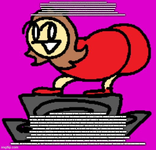 HERE'S THE THING. I'M GROWING UP NOW. IN A FEW YEARS, I'LL PROBABLY FORGET ABOUT THIS WEBSITE. MAYBE EVEN IN THOSE FEW YEARS THIS WEBSITE WOULDN'T BE WHAT IT WAS FOR. CLOUD IS RIGHT, IMGFLIP IS JUST TOO TOXIC. AND THAT TOXICITY IS TOO MUCH FOR ME TO STAY IN TO WHERE I JUST CAN'T HANDLE IT. THIS WEBSITE, AND I KNOW EVERYBODY HERE HATES TO HEAR IT, BUT ITS A BUNCH OF CRYBABIES AT THIS POINT. NOBODY ENFORCES THEIR RULES AND BLAMES OTHERS FOR THEIR PROBLEMS. WE EVEN HAVE UNDERAGED USERS ALSO BUT GLOBAL MODS DON'T TAKE CARE OF THAT. I'M AT A POINT IN LIFE WHERE I HAVE TO MAKE DECISIONS. I CAN'T BE AT EVERY SOCIAL MEDIA THERE IS, I'LL BE BUSY. I MAY BE BORED, BUT I WANNA FIND SOMETHING NEW. ITS HARD TO SMILE AT SOMETHING NEW WHEN ALL I'VE DONE FOR NEARLY A YEAR OF MY LIFE WAS TO GET ON HERE AND CHAT WITH THE SAME PEOPLE. I DON'T FIND A POINT IN DOING THAT. AND WITH ALL THE THINGS PEOPLE ASSOCIATED WITH, SUCH AS HOW PEOPLE CALLED ME A MARIO STAN FOR ME SIMPLY DEFENDING HIM, HAS DEFINITELY MADE ME FROWN UPON HOW THIS WEBSITE CHANGED. I THOUGHT EVERYBODY WOULD BE MATURE ENOUGH TO REALIZE THAT ITS WRONG TO MAKE FUN OF SOMEONE, EVEN IF THEY DID, FOR NO REASON, ITS STOOPING DOWN TO THEIR LEVEL. BUT IF I'M BEING HONEST, ALL THAT THIS PLACE IS MOSTLY MADE OF IS TEENAGERS WHO GO AHEAD TO MAKE FUN OF PEOPLE AND MAKE THEM LOOK LIKE THEY DID SOMETHING WRONG. HERE'S THE THING. I'M GROWING UP NOW. IN A FEW YEARS, I'LL PROBABLY FORGET ABOUT THIS WEBSITE. MAYBE EVEN IN THOSE FEW YEARS THIS WEBSITE WOULDN'T BE WHAT IT WAS FOR. CLOUD IS RIGHT, IMGFLIP IS JUST TOO TOXIC. AND THAT TOXICITY IS TOO MUCH FOR ME TO STAY IN TO WHERE I JUST CAN'T HANDLE IT. THIS WEBSITE, AND I KNOW EVERYBODY HERE HATES TO HEAR IT, BUT ITS A BUNCH OF CRYBABIES AT THIS POINT. NOBODY ENFORCES THEIR RULES AND BLAMES OTHERS FOR THEIR PROBLEMS. WE EVEN HAVE UNDERAGED USERS ALSO BUT GLOBAL MODS DON'T TAKE CARE OF THAT. I'M AT A POINT IN LIFE WHERE I HAVE TO MAKE DECISIONS. I CAN'T BE AT EVERY SOCIAL MEDIA THERE IS, I'LL BE BUSY. I MAY BE BORED, BUT I WANNA FIND SOMETHING NEW. ITS HARD TO SMILE AT SOMETHING NEW WHEN ALL I'VE DONE FOR NEARLY A YEAR OF MY LIFE WAS TO GET ON HERE AND CHAT WITH THE SAME PEOPLE. I DON'T FIND A POINT IN DOING THAT. AND WITH ALL THE THINGS PEOPLE ASSOCIATED WITH, SUCH AS HOW PEOPLE CALLED ME A MARIO STAN FOR ME SIMPLY DEFENDING HIM, HAS DEFINITELY MADE ME FROWN UPON HOW THIS WEBSITE CHANGED. I THOUGHT EVERYBODY WOULD BE MATURE ENOUGH TO REALIZE THAT ITS WRONG TO MAKE FUN OF SOMEONE, EVEN IF THEY DID, FOR NO REASON, ITS STOOPING DOWN TO THEIR LEVEL. BUT IF I'M BEING HONEST, ALL THAT THIS PLACE IS MOSTLY MADE OF IS TEENAGERS WHO GO AHEAD TO MAKE FUN OF PEOPLE AND MAKE THEM LOOK LIKE THEY DID SOMETHING WRONG. | made w/ Imgflip meme maker