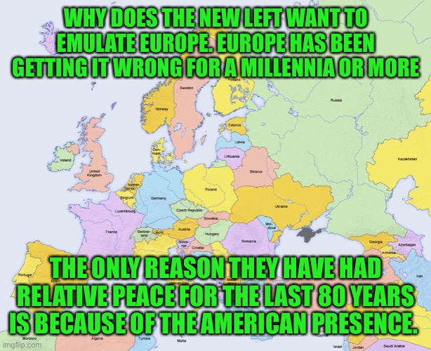 Europe does not have it figured out. | WHY DOES THE NEW LEFT WANT TO EMULATE EUROPE. EUROPE HAS BEEN GETTING IT WRONG FOR A MILLENNIA OR MORE; THE ONLY REASON THEY HAVE HAD RELATIVE PEACE FOR THE LAST 80 YEARS IS BECAUSE OF THE AMERICAN PRESENCE. | image tagged in map of europe,european war,history of europe is a history of war,the left is wrong,if you like it move there | made w/ Imgflip meme maker