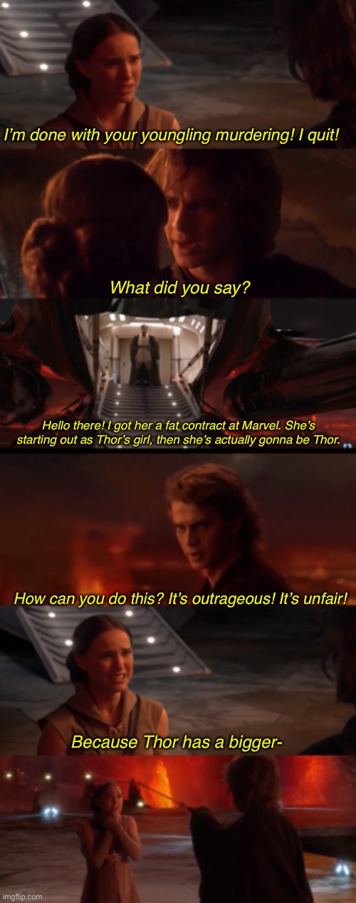 Why Padme left Star Wars | I’m done with your youngling murdering! I quit! What did you say? Hello there! I got her a fat contract at Marvel. She’s starting out as Thor’s girl, then she’s actually gonna be Thor. How can you do this? It’s outrageous! It’s unfair! Because Thor has a bigger- | image tagged in star wars,marvel,padme,anakin skywalker,memes,thor | made w/ Imgflip meme maker