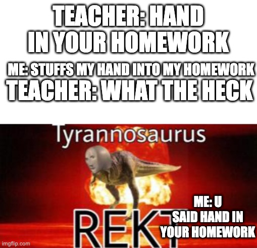 hand ---------> home.   work |  TEACHER: HAND IN YOUR HOMEWORK; ME: STUFFS MY HAND INTO MY HOMEWORK; TEACHER: WHAT THE HECK; ME: U SAID HAND IN YOUR HOMEWORK | image tagged in tyrannosaurus rekt,funny,homework,teacher | made w/ Imgflip meme maker