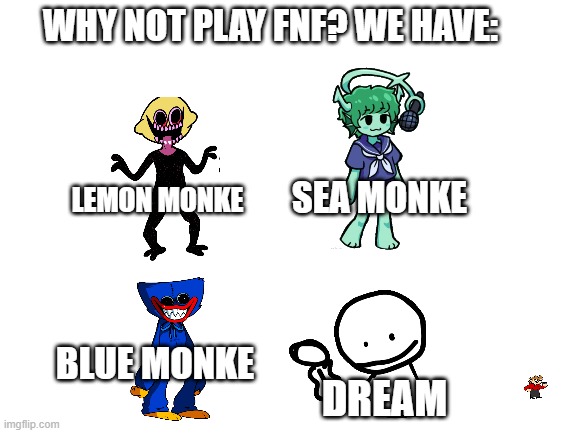 Blank White Template | WHY NOT PLAY FNF? WE HAVE:; SEA MONKE; LEMON MONKE; BLUE MONKE; DREAM | image tagged in blank white template | made w/ Imgflip meme maker