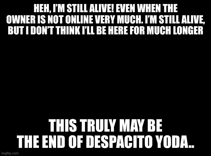 blank black | HEH, I’M STILL ALIVE! EVEN WHEN THE OWNER IS NOT ONLINE VERY MUCH. I’M STILL ALIVE, BUT I DON’T THINK I’LL BE HERE FOR MUCH LONGER; THIS TRULY MAY BE THE END OF DESPACITO YODA.. | image tagged in blank black | made w/ Imgflip meme maker