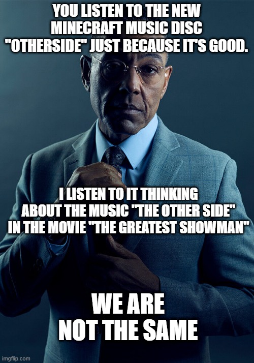 Gus Fring we are not the same |  YOU LISTEN TO THE NEW MINECRAFT MUSIC DISC "OTHERSIDE" JUST BECAUSE IT'S GOOD. I LISTEN TO IT THINKING ABOUT THE MUSIC "THE OTHER SIDE" IN THE MOVIE "THE GREATEST SHOWMAN"; WE ARE NOT THE SAME | image tagged in gus fring we are not the same | made w/ Imgflip meme maker