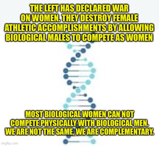 Men and Women are not physically equal. We are complementary. | THE LEFT HAS DECLARED WAR ON WOMEN. THEY DESTROY FEMALE ATHLETIC ACCOMPLISHMENTS BY ALLOWING BIOLOGICAL MALES TO COMPETE AS WOMEN; MOST BIOLOGICAL WOMEN CAN NOT COMPETE PHYSICALLY WITH BIOLOGICAL MEN. WE ARE NOT THE SAME, WE ARE COMPLEMENTARY. | image tagged in dna fame,left hates women and mothers,reduced to birthing people,inanity of the left,woke is a joke | made w/ Imgflip meme maker