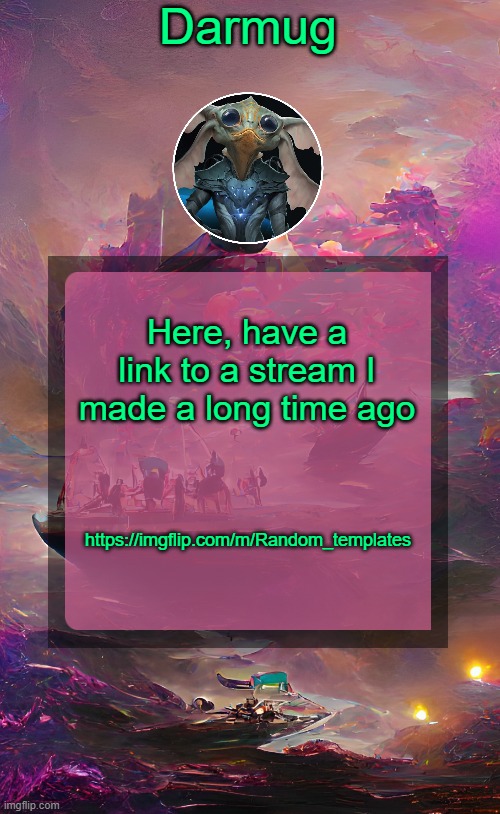 https://imgflip.com/m/Random_templates | Here, have a link to a stream I made a long time ago; https://imgflip.com/m/Random_templates | image tagged in darmug's announcement template | made w/ Imgflip meme maker