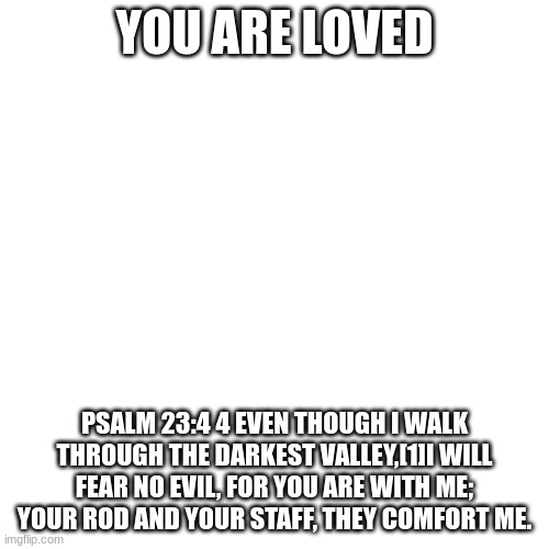 Blank Transparent Square Meme | YOU ARE LOVED; PSALM 23:4 4 EVEN THOUGH I WALK THROUGH THE DARKEST VALLEY,[1]I WILL FEAR NO EVIL, FOR YOU ARE WITH ME; YOUR ROD AND YOUR STAFF, THEY COMFORT ME. | image tagged in memes,blank transparent square | made w/ Imgflip meme maker