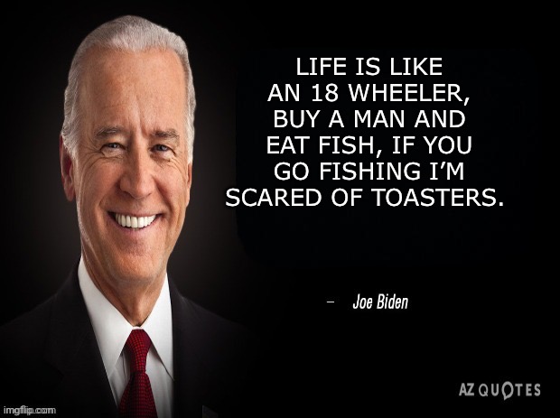 New Joe Biden speech | LIFE IS LIKE AN 18 WHEELER, BUY A MAN AND EAT FISH, IF YOU GO FISHING I’M SCARED OF TOASTERS. | image tagged in joe biden quote | made w/ Imgflip meme maker