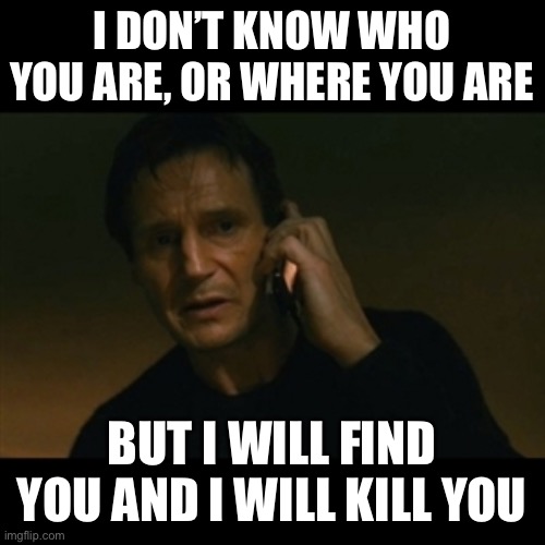 Liam Neeson Taken Meme | I DON’T KNOW WHO YOU ARE, OR WHERE YOU ARE BUT I WILL FIND YOU AND I WILL KILL YOU | image tagged in memes,liam neeson taken | made w/ Imgflip meme maker