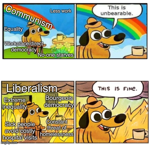 Communism > liberalism | Less work; Communism; Equality; Workplace/direct democracy; No-one starves; Liberalism; Extreme inequality; Bourgeois democracy; Constant threat of
homelessness; Sick people avoid costly hospital visits | image tagged in unbearable,liberalism,communism,socialism,capitalism | made w/ Imgflip meme maker