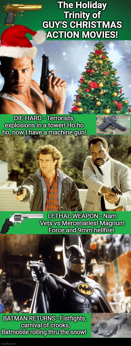 Christmas movies for Guys | The Holiday Trinity of GUY'S CHRISTMAS ACTION MOVIES! DIE HARD - Terrorists, explosions in a tower! Ho ho ho, now I have a machine gun! LETHAL WEAPON - Nam Vets vs Mercenaries! Magnum Force and 9mm hellfire! BATMAN RETURNS - Fistfights,  carnival of crooks, Batmobile rolling thru the snow! | image tagged in green background,green screen,black box | made w/ Imgflip meme maker