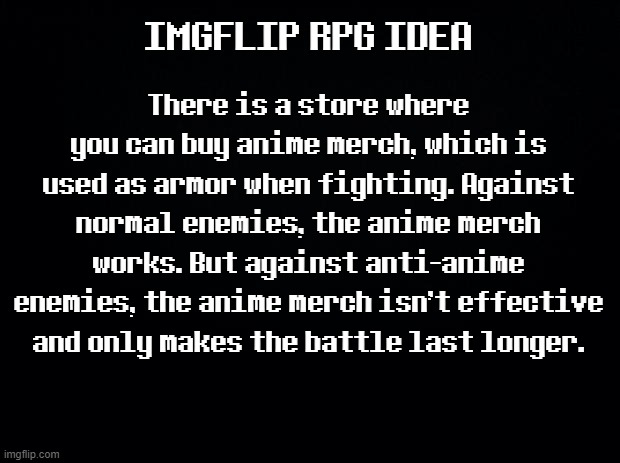 Black background | IMGFLIP RPG IDEA; There is a store where you can buy anime merch, which is used as armor when fighting. Against normal enemies, the anime merch works. But against anti-anime enemies, the anime merch isn't effective and only makes the battle last longer. | image tagged in black background | made w/ Imgflip meme maker