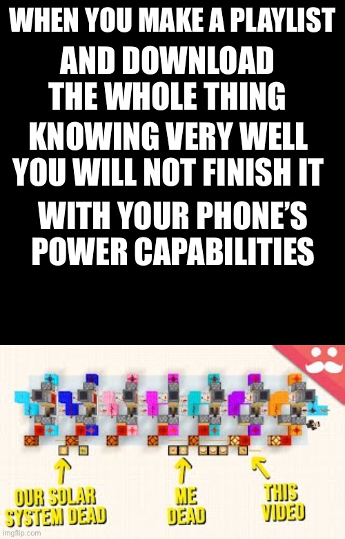 “Just a couple songs” 9 hours of songs later: “Ugghh” | WHEN YOU MAKE A PLAYLIST; AND DOWNLOAD THE WHOLE THING; KNOWING VERY WELL YOU WILL NOT FINISH IT; WITH YOUR PHONE’S POWER CAPABILITIES | image tagged in black square | made w/ Imgflip meme maker