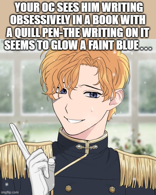 Atticus's secret-olden times rp |  YOUR OC SEES HIM WRITING OBSESSIVELY IN A BOOK WITH A QUILL PEN-THE WRITING ON IT SEEMS TO GLOW A FAINT BLUE . . . | image tagged in pov | made w/ Imgflip meme maker