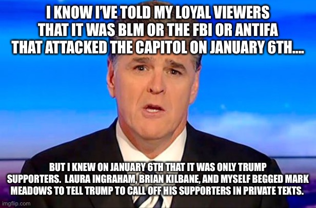 Sean Hannity Fox News | I KNOW I’VE TOLD MY LOYAL VIEWERS THAT IT WAS BLM OR THE FBI OR ANTIFA THAT ATTACKED THE CAPITOL ON JANUARY 6TH…. BUT I KNEW ON JANUARY 6TH THAT IT WAS ONLY TRUMP SUPPORTERS.  LAURA INGRAHAM, BRIAN KILBANE, AND MYSELF BEGGED MARK MEADOWS TO TELL TRUMP TO CALL OFF HIS SUPPORTERS IN PRIVATE TEXTS. | image tagged in sean hannity fox news | made w/ Imgflip meme maker